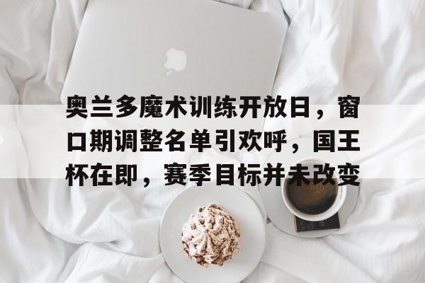 九游官网网页版奥兰多魔术训练开放日，窗口期调整名单引欢呼，国王杯在即，赛季目标并未改变的简单介绍